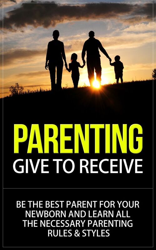 Parenting - Give to Receive - Be The Best Parent for Your Newborn and Learn All The Necessary Parenting Rules & Styles