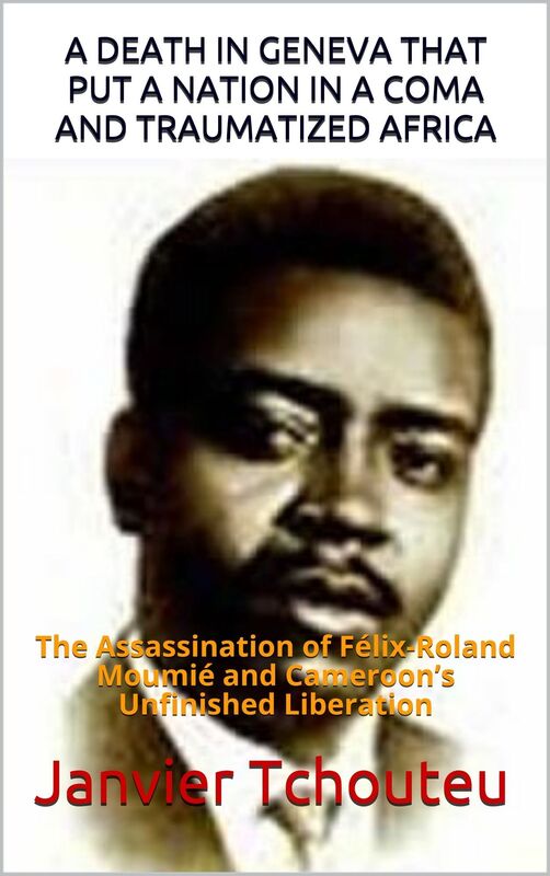 A DEATH IN GENEVA THAT PUT A NATION IN A COMA AND TRAUMATIZED AFRICA: The Assassination of Felix-Roland Moumie and Cameroons Unfinished Liberation