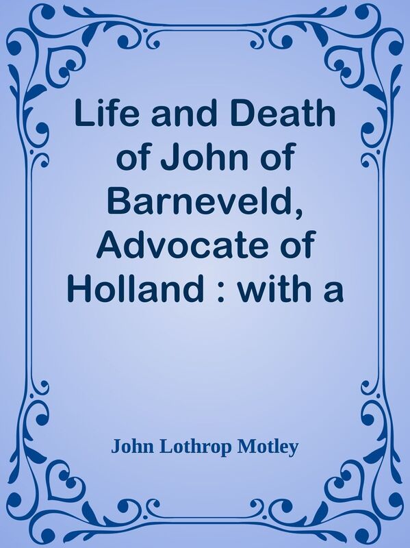 Life and Death of John of Barneveld, Advocate of Holland : with a view of the primar