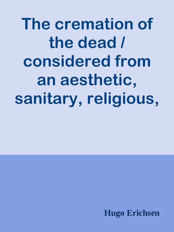 The cremation of the dead / considered from an aesthetic, sanitary, religious, / his