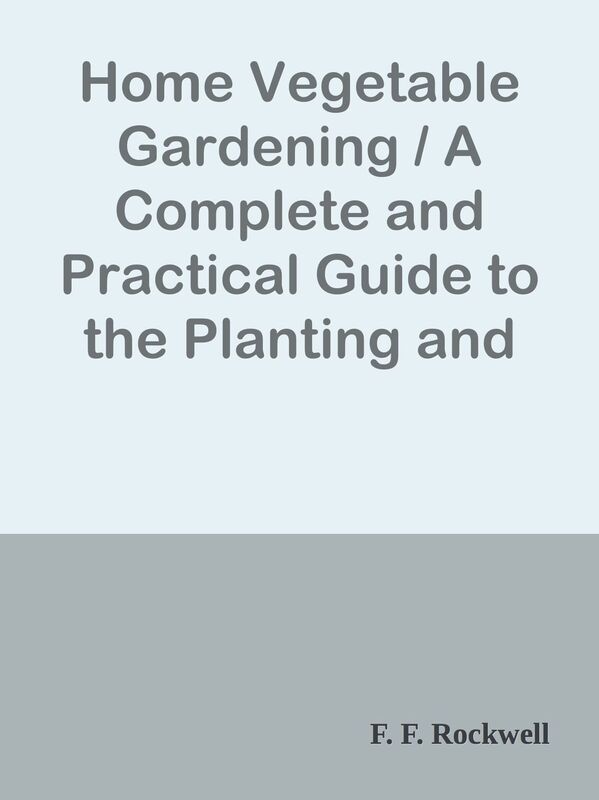 Home Vegetable Gardening / A Complete and Practical Guide to the Planting and Care o