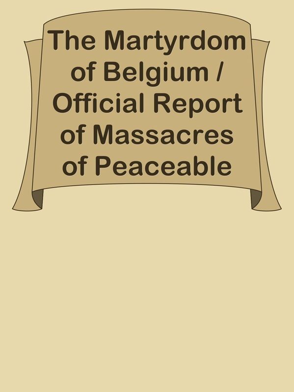 The Martyrdom of Belgium / Official Report of Massacres of Peaceable Citizens, Women