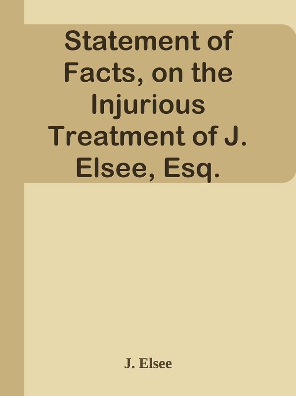 Statement of Facts, on the Injurious Treatment of J. Elsee, Esq.