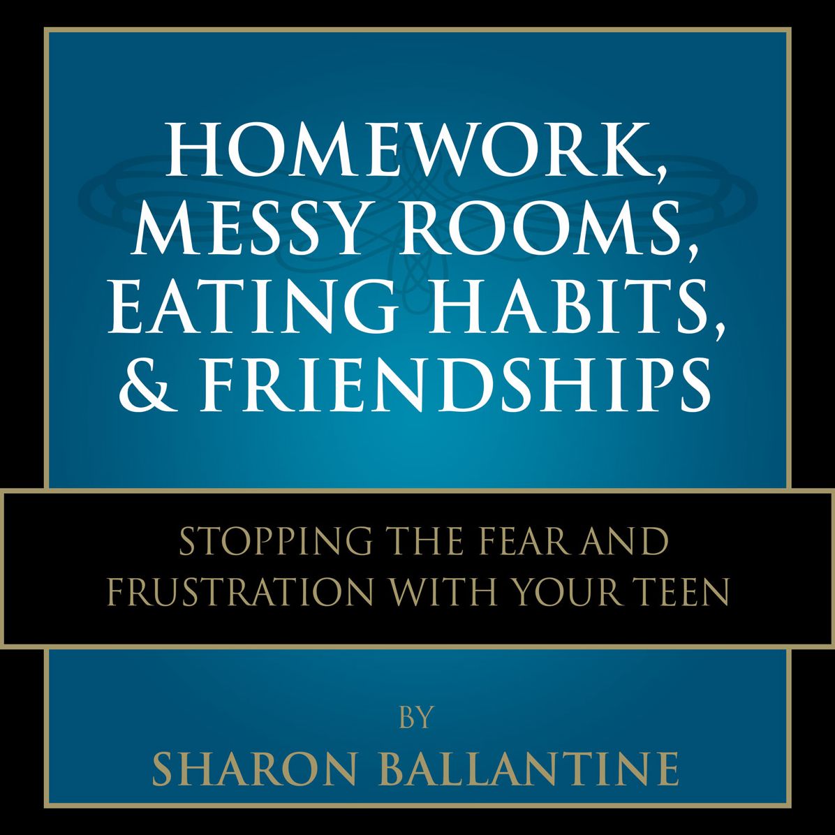 Homework, Messy Rooms, Eating Habits, and Friendships: Stopping the Fear and Frustration with Your Teen