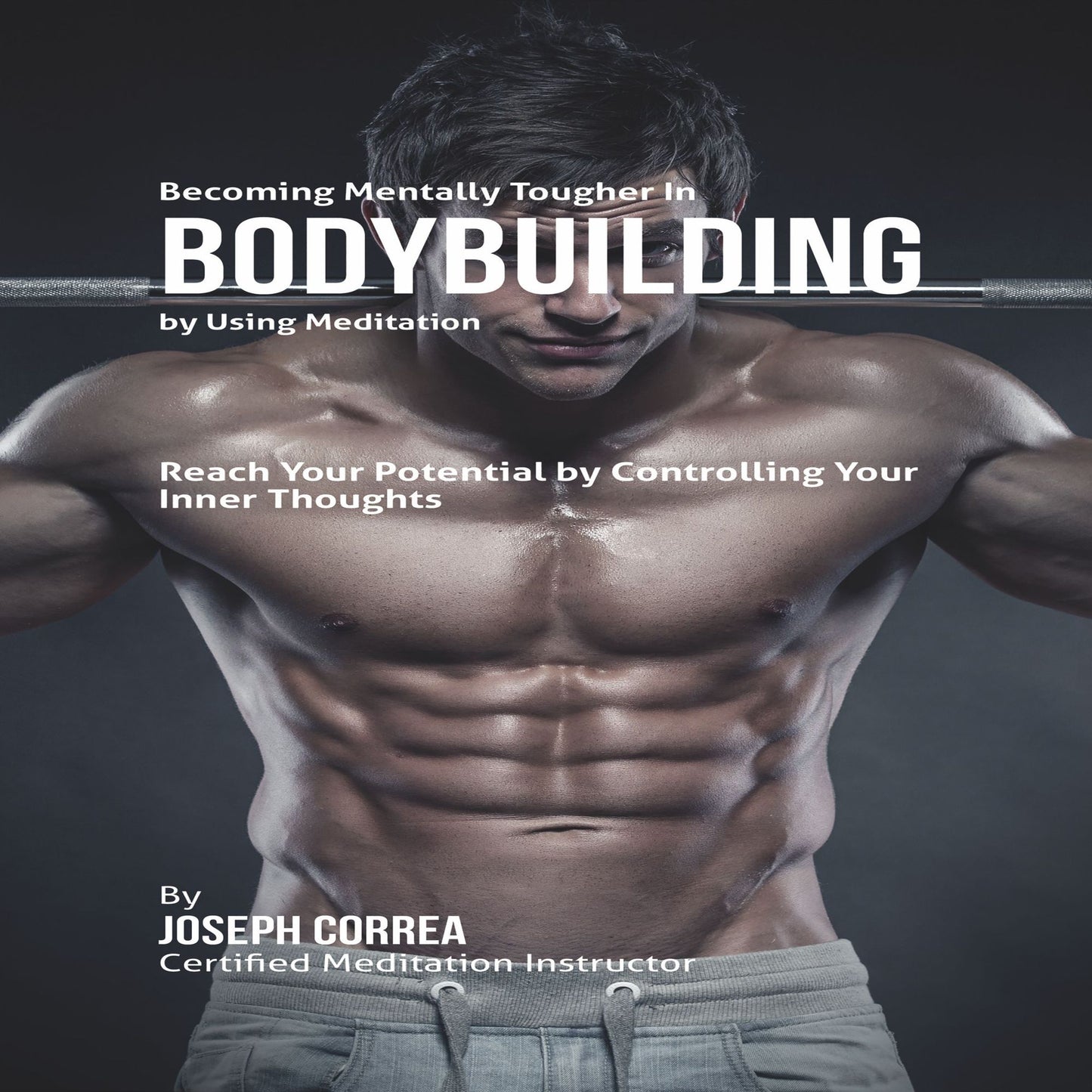 Becoming Mentally Tougher in Bodybuilding by Using Meditation: Reach Your Inner Potential by Controlling Your Inner Thoughts