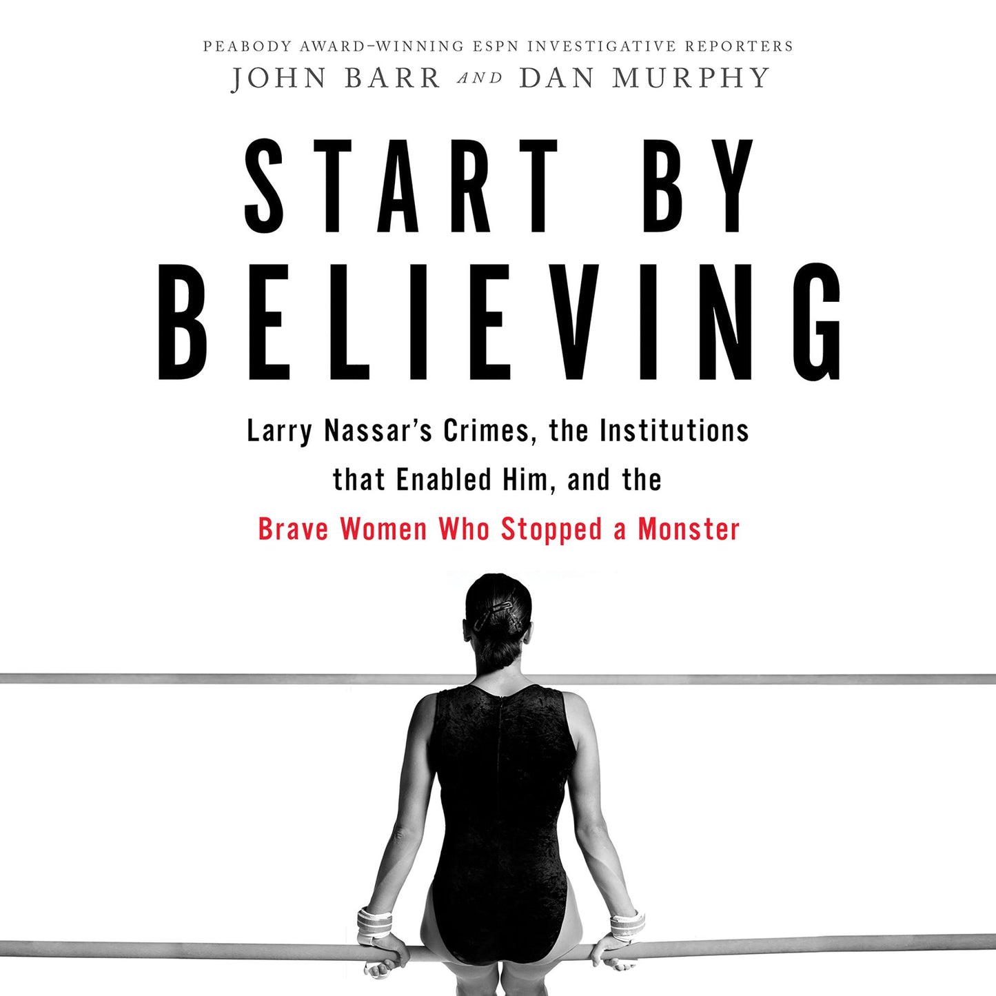 Start by Believing : Larry Nassar's Crimes, the Institutions that Enabled Him, and the Brave Women Who Stopped a Monster