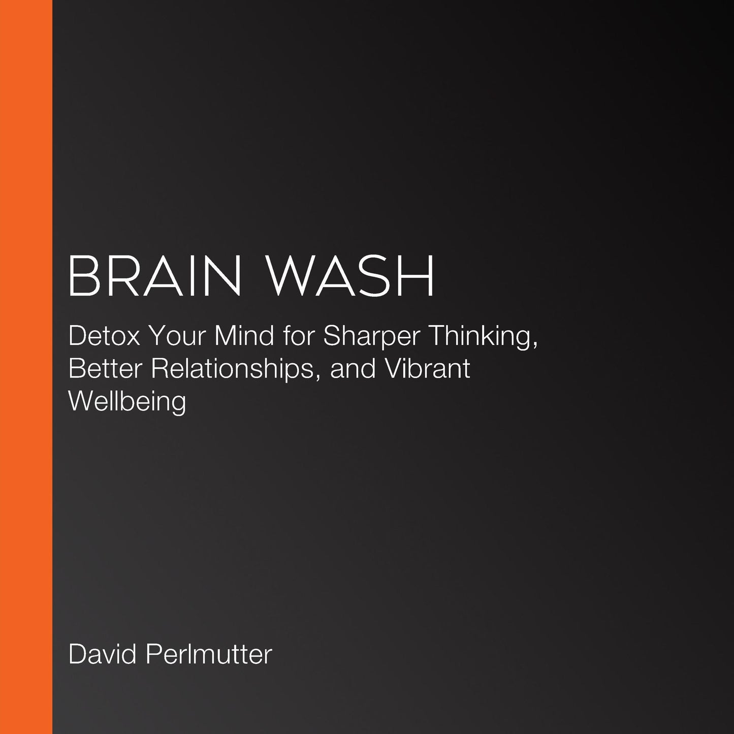 Brain Wash : Detox Your Mind for Clearer Thinking, Deeper Relationships, and Lasting Happiness