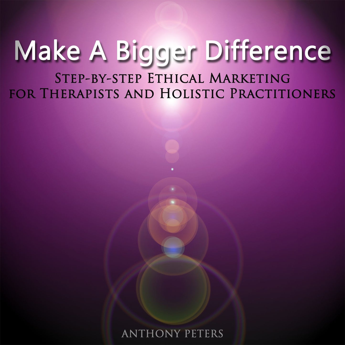Make a Bigger Difference: Step-By-Step Ethical Marketing for Therapists and Holistic Practitioners