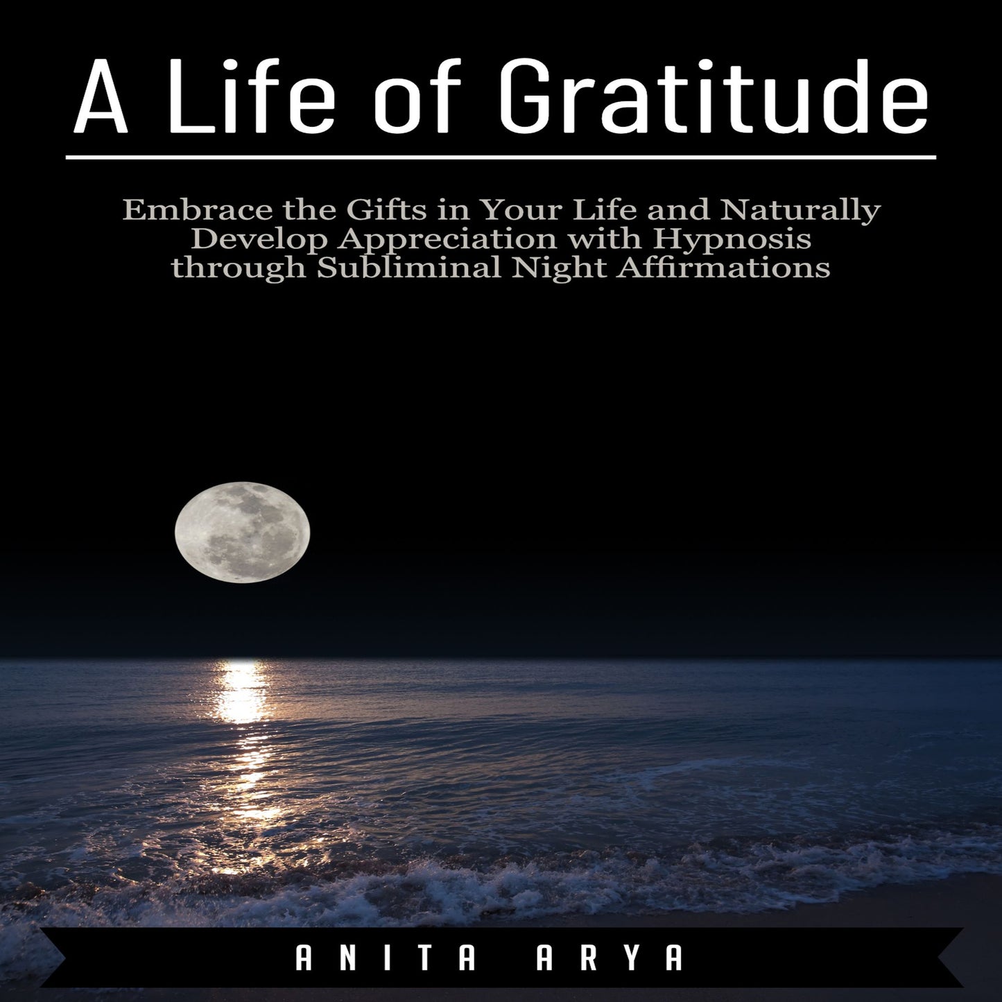 A Life of Gratitude : Embrace the Gifts in Your Life and Naturally Develop Appreciation with Hypnosis through Subliminal Night Affirmations