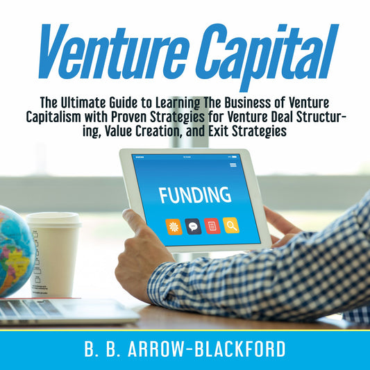 Venture Capital : The Ultimate Guide to Learning The Business of Venture Capitalism with Proven Strategies for Venture Deal Structuring, Value Creation, and Exit Strategies
