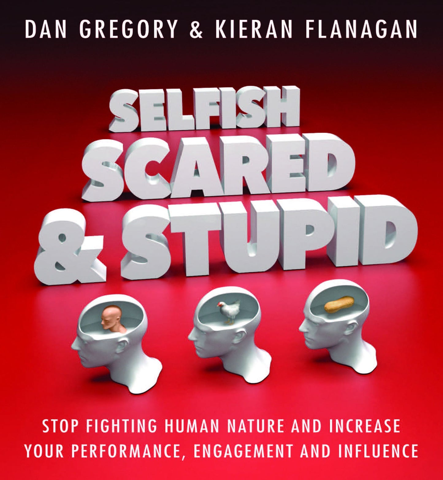 Selfish, Scared and Stupid: Stop Fighting Human Nature And Increase Your Performance, Engagement And Influence