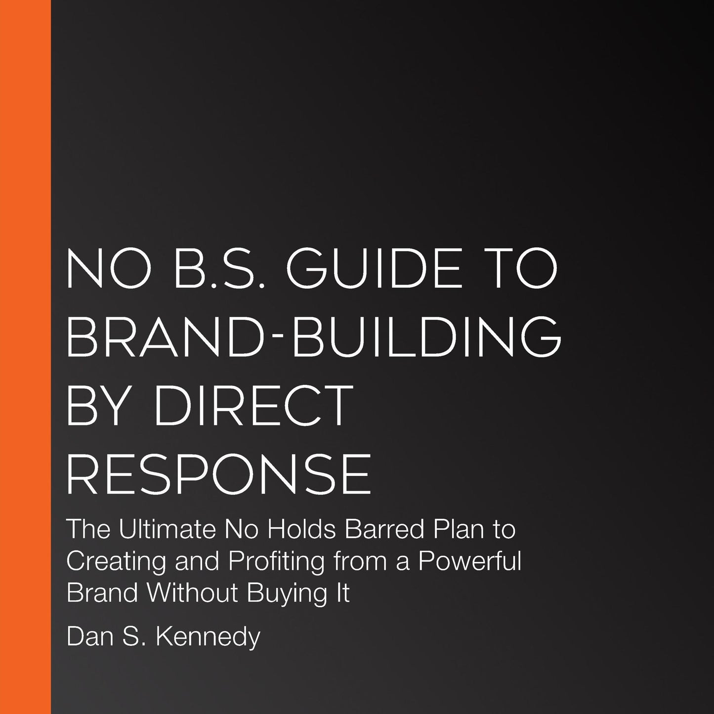 No B.S. Guide to Brand-Building by Direct Response: The Ultimate No Holds Barred Plan to Creating and Profiting from a Powerful Brand Without Buying It