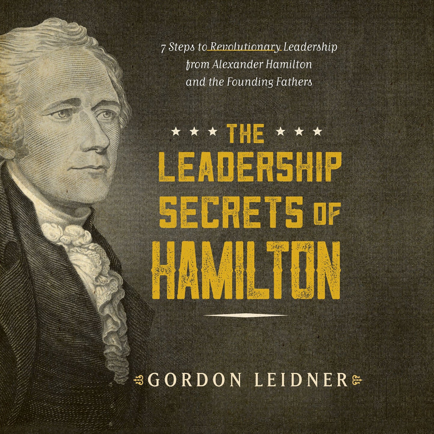 The Leadership Secrets of Hamilton: 7 Steps to Revolutionary Leadership from Alexander Hamilton and the Founding Fathers