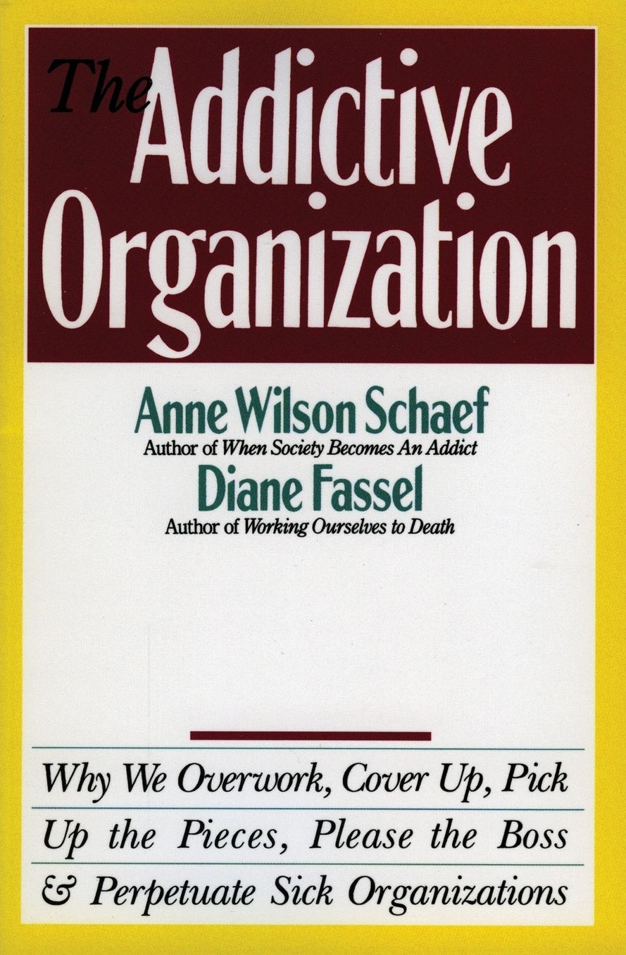 Addictive Organization: Why We Overwork, Cover up, Pick up the Pieces, Please the Boss, and Perpetuate Sick Organizations