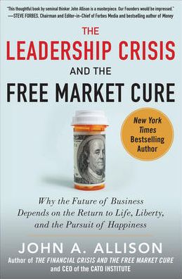 The Leadership Crisis and the Free Market Cure : Why the Future of Business Depends on the Return to Life, Liberty, and the Pursuit of Happiness