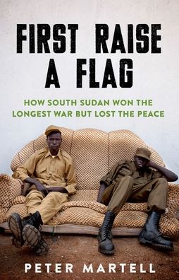 First Raise a Flag: How South Sudan Won the Longest War But Lost the Peace