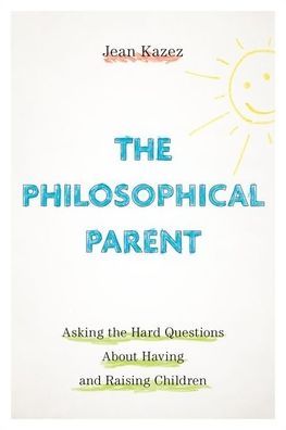 The Philosophical Parent: Asking the Hard Questions about Having and Raising Children