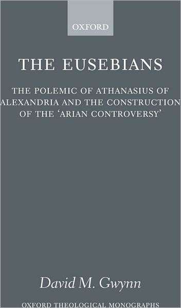 The Eusebians: The Polemic of Athanasius of Alexandria and the Construction of the 'Arian Controversy'