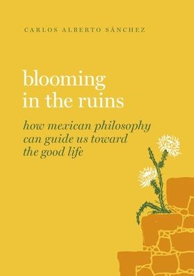 Blooming in the Ruins: How Mexican Philosophy Can Guide Us toward the Good Life