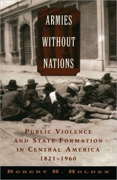 Armies without Nations: Public Violence and State Formation in Central America, 1821-1960
