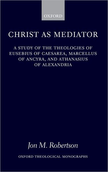Christ as Mediator: A Study of the Theologies of Eusebius of Caesarea, Marcellus of Ancyra, and Athanasius of Alexandria