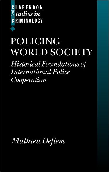 Policing World Society (Clarendon Studies in Criminology): Historical Foundations of International Police Cooperation