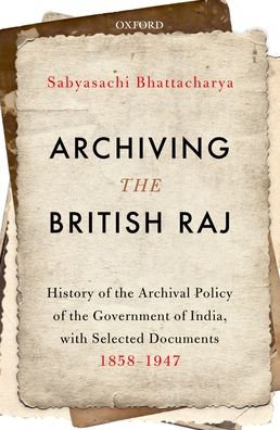 Archiving the British Raj: History of the Archival Policy of the Government of India, with Selected Documents, 1858-1947
