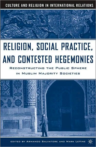 Religion, Social Practice, and Contested Hegemonies: Reconstructing the Public Sphere in Muslim Majority Societies (Culture and Religion in International Relations Series)