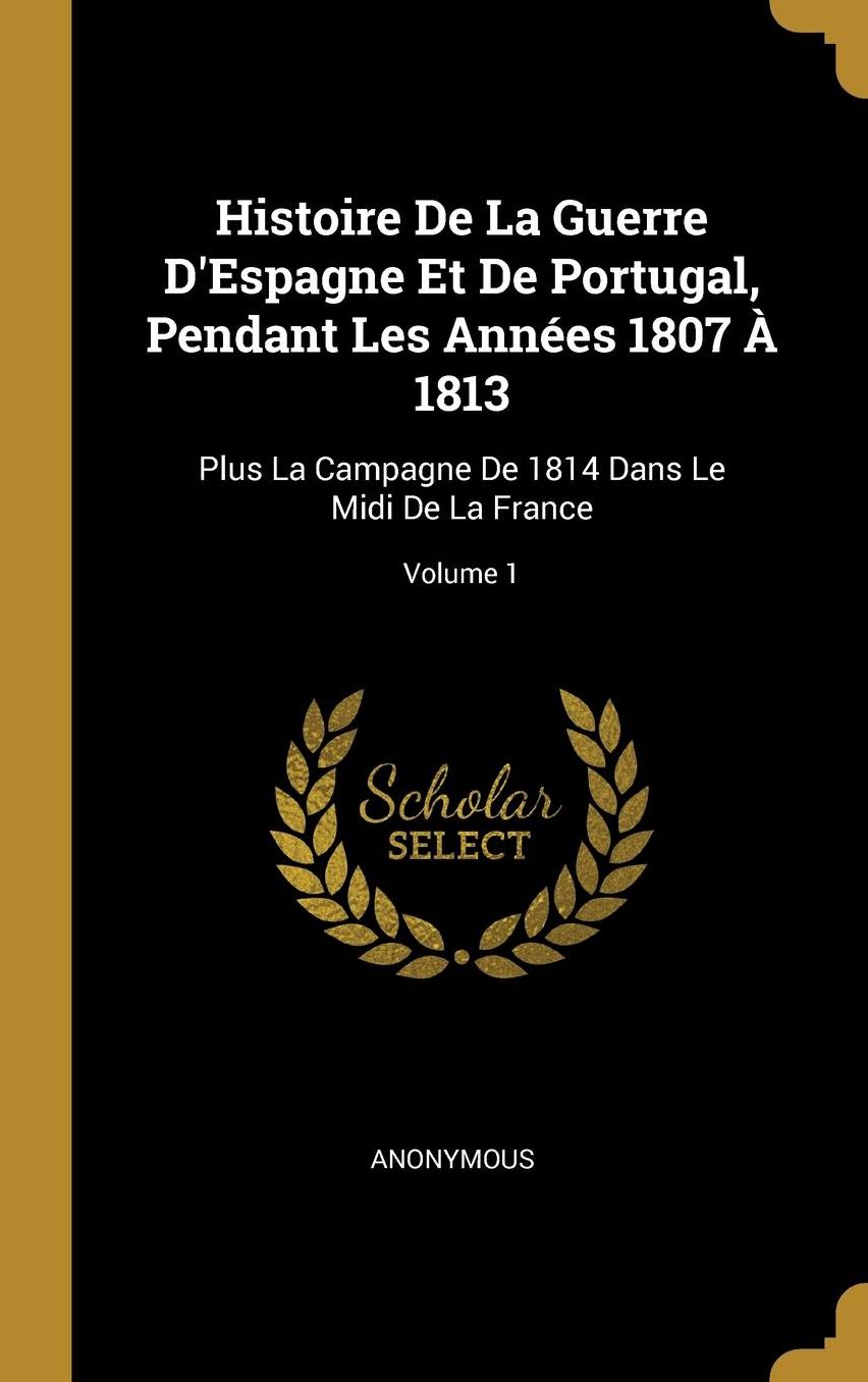 Histoire De La Guerre D'Espagne Et De Portugal, Pendant Les Annï¿½es 1807 ï¿½ 1813: Plus La Campagne De 1814 Dans Le Midi De La France; Volume 1