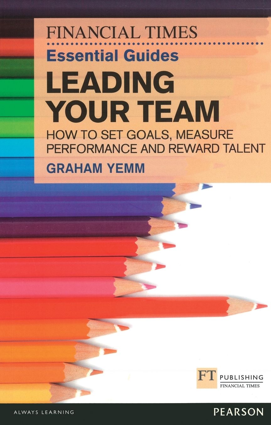 FT Essential Guide to Leading Your Team: How to Set Goals, Measure Performance and Reward Talent
