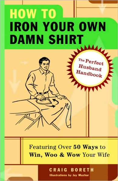 How to Iron Your Own Damn Shirt: The Perfect Husband Handbook Featuring over 50 Foolproof Ways to Win, Woo and Wow Your Wife