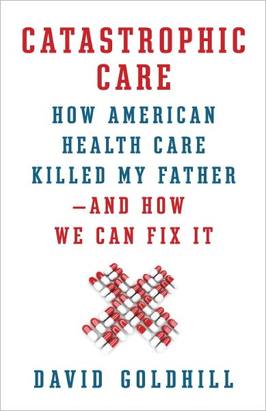 Catastrophic Care: How American Health Care Killed My Father--and How We Can Fix It