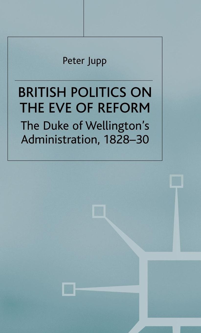 British Politics on the Eve of Reform: The Duke of Wellington's Administration, 1828-30