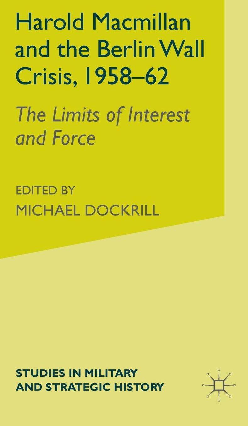 Harold Macmillan and the Berlin Wall Crisis, 1958-62: The Limits of Interest and Force