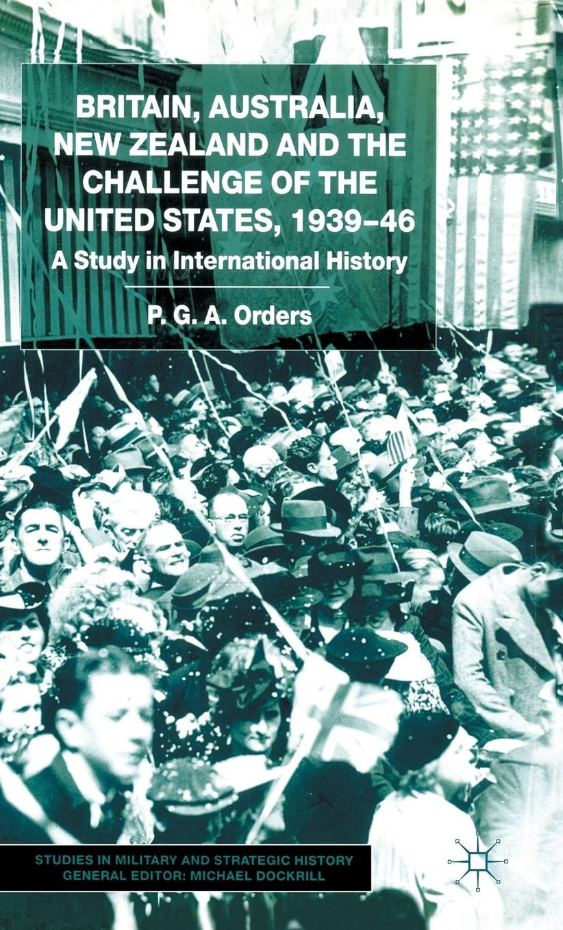 Britain, Australia, New Zealand and the Challenge of the United States, 1939-46 (Studies in Military and Strategic History Series): A Study in International History