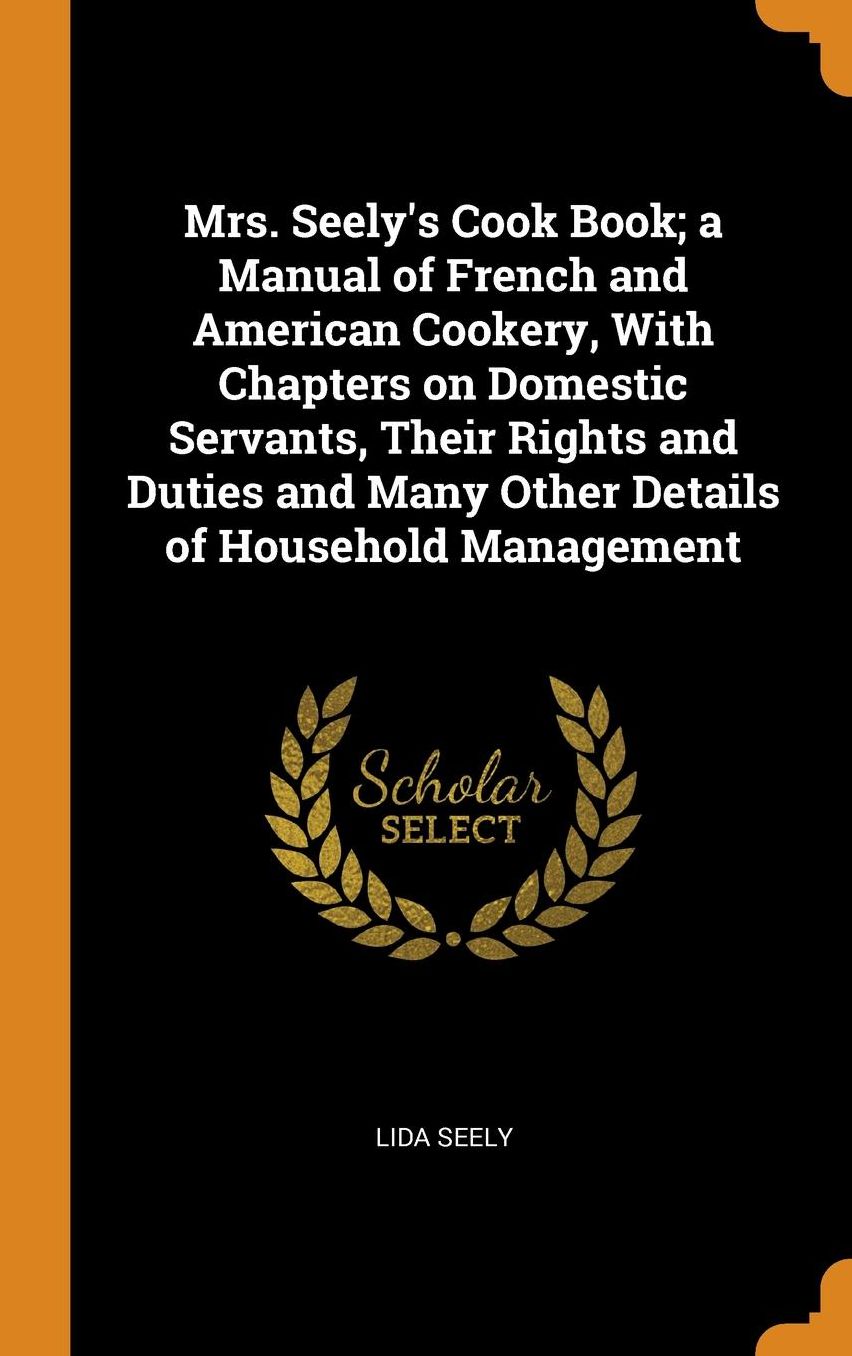 Mrs. Seely's Cook Book; a Manual of French and American Cookery, With Chapters on Domestic Servants, Their Rights and Duties and Many Other Details of Household Management