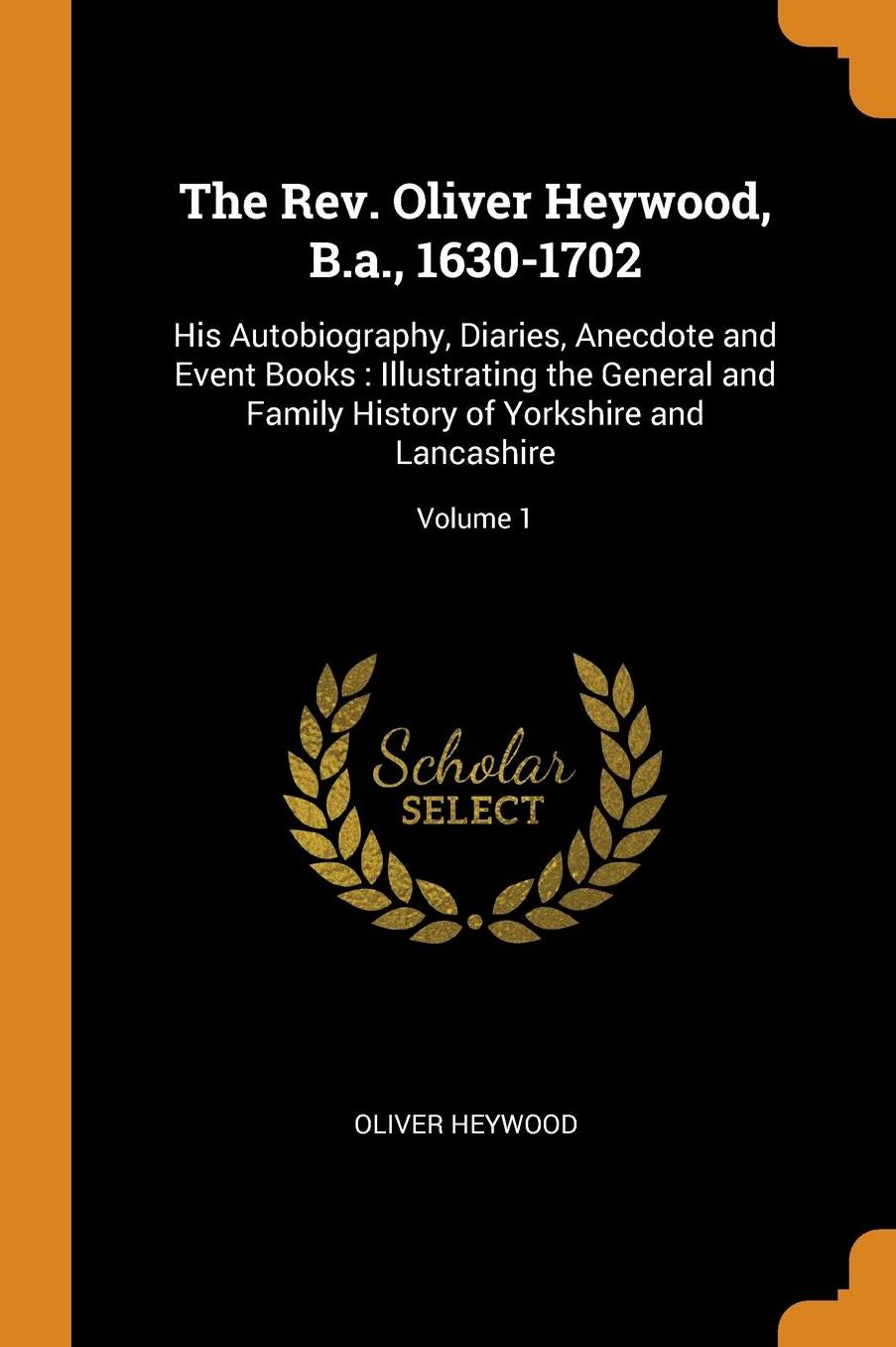 The Rev. Oliver Heywood, B.A., 1630-1702: His Autobiography, Diaries, Anecdote and Event Books: Illustrating the General and Family History of Yorkshire and Lancashire; Volume 1