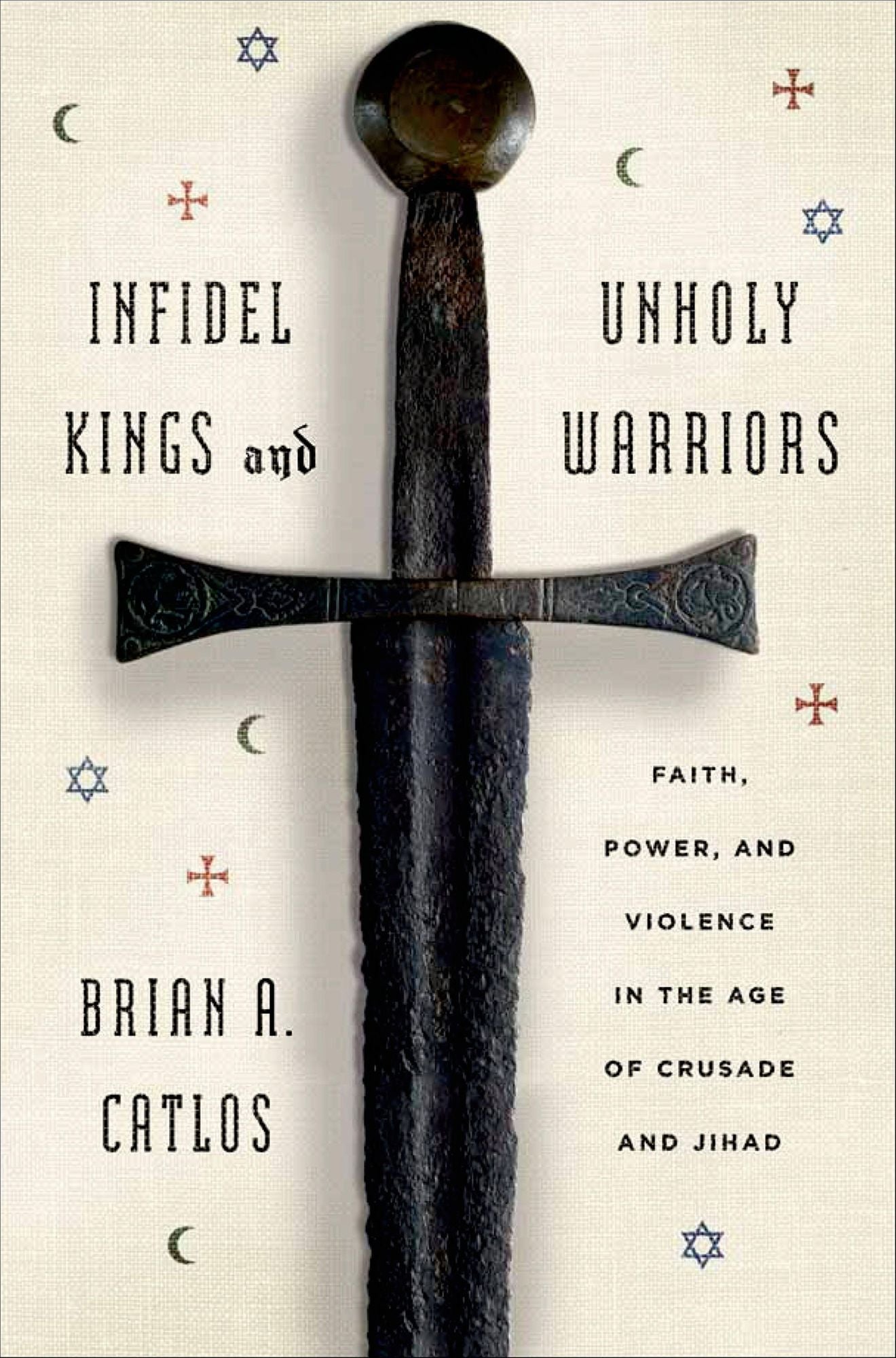 Infidel Kings and Unholy Warriors: Faith, Power, and Violence in the Age of Crusade and Jihad