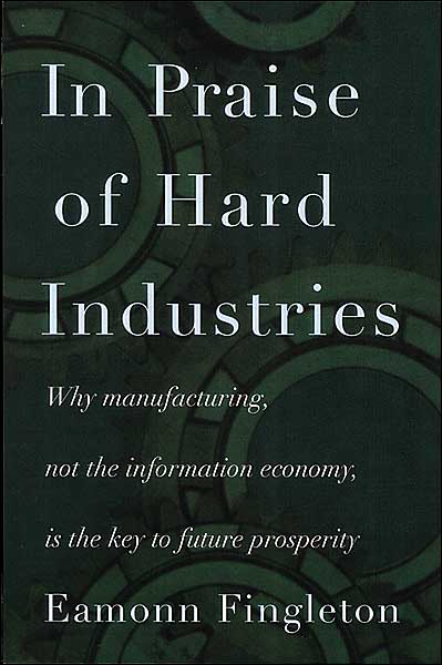 In Praise of Hard Industries: Why Manufacturing, Not the Information Economy, Is the key to Future Prosperity