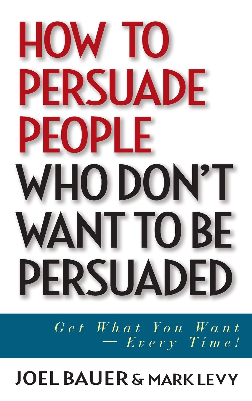 How to Persuade People Who Don't Want to Be Persuaded: Get What You Want--Every Time!  