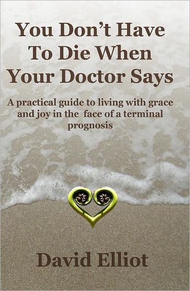You Don't Have to Die When Your Doctor Says: A Practical Guide to Living with Grace and Joy in the Face of a Terminal Prognosis.
