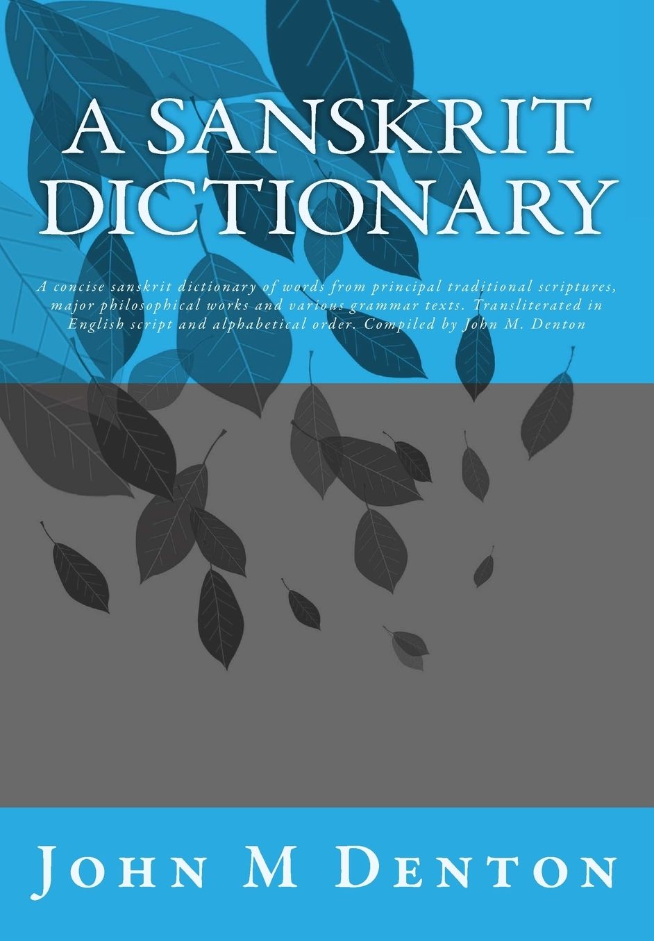A Sanskrit Dictionary: A concise sanskrit dictionary of words from principal traditional scriptures, major philosophical works and various grammar texts. Transliterated in English script and alphabetical order. Compiled by John M. Denton