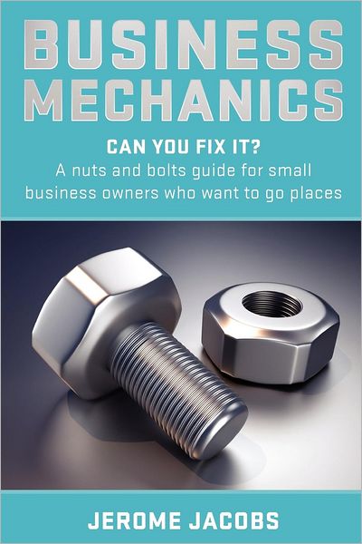Business Mechanics: Can you fix it? A nuts and bolts guide for small business owners who want to go places