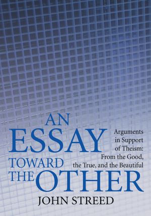 An Essay toward the Other: Arguments in Support of Theism: From the Good, the True, and the Beautiful