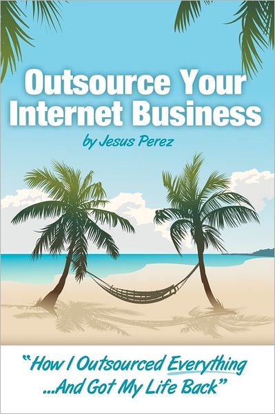 Outsource Your Internet Business: How I Outsourced Everything... and Got My Life Back