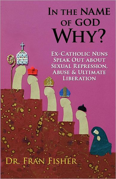 In the Name of God, Why?: Ex-Catholic Nuns Speak Out about Sexual Repression, Abuse and Ultimate Liberation