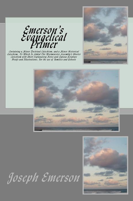 Emerson's Evangelical Primer: Containing a Minor Doctrinal Catechism; and a Minor Historical Catechism, To Which Is Added The Westminister Assembly's Shorter Catechism with Short Explanatory Notes and Copious Scripture Proofs and Illustrations; For the us