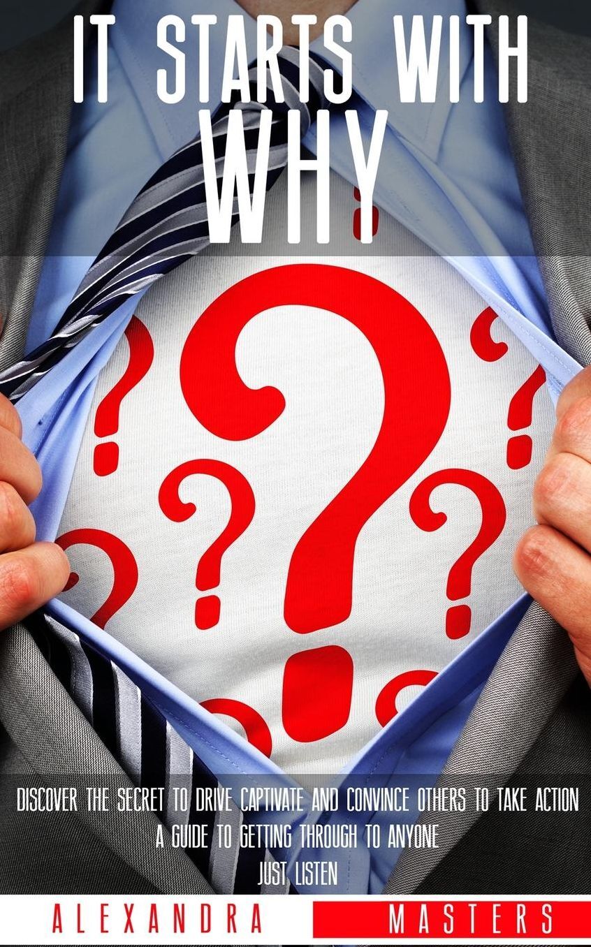It Starts With Why: Discover the Secret to Drive, Captivate, and Convince Others to Take Action. A Guide to Getting Through to Anyone. Just Listen