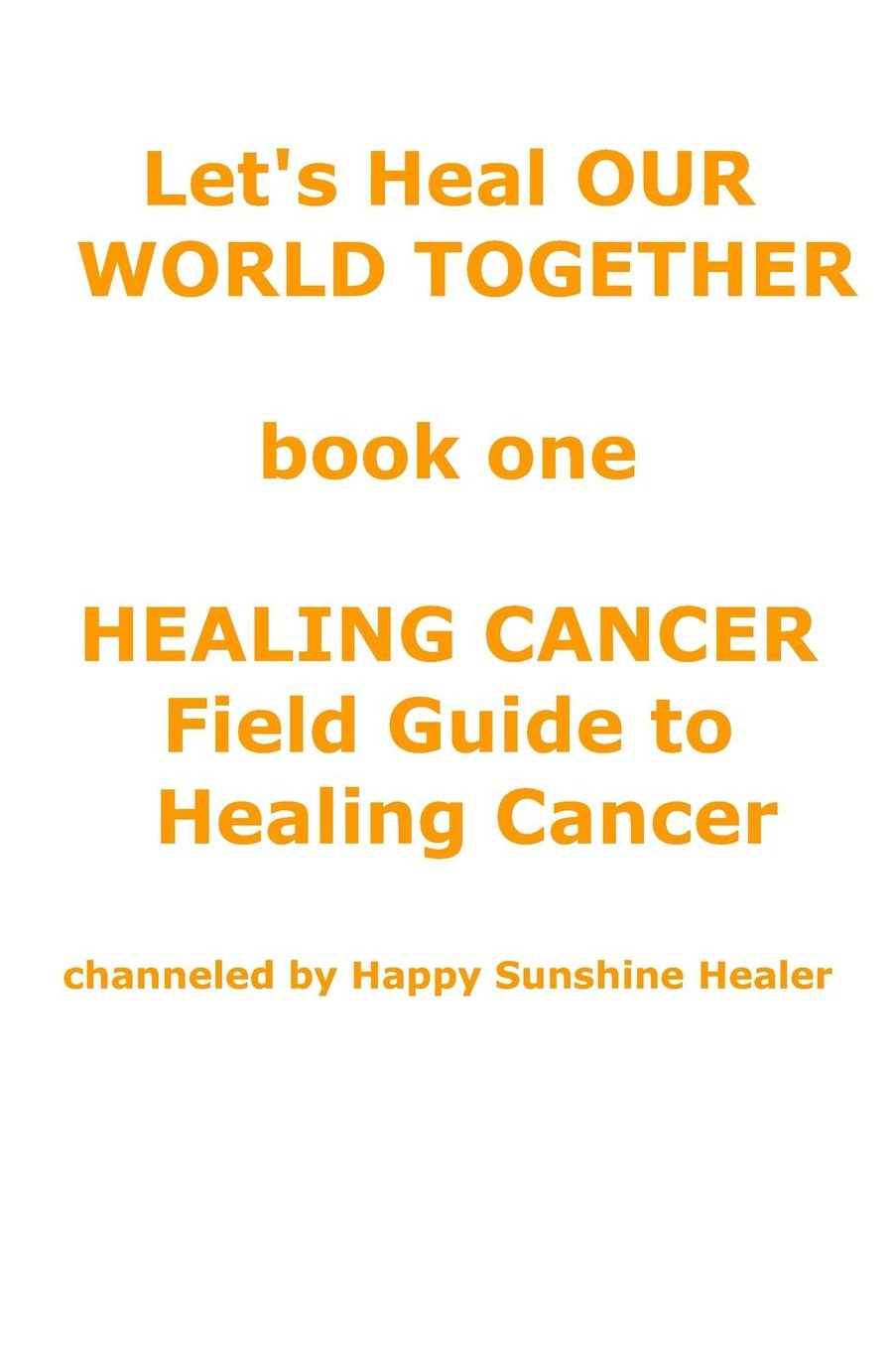 Let's Heal OUR WORLD TOGETHER book one HEALING CANCER FIELD GUIDE TO HEALING CANCER