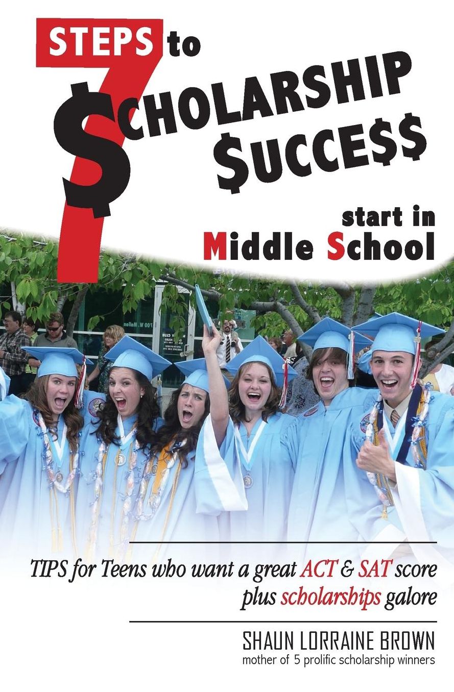 Seven Steps to Scholarship Success Start in Middle School: Tips for Teens who want a great ACT or SAT score plus scholarships galore